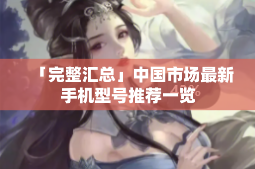 「完整汇总」中国市场最新手机型号推荐一览