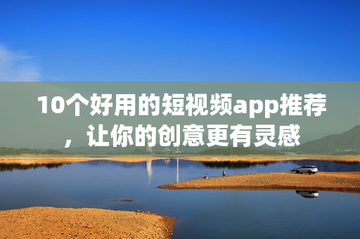 10个好用的短视频app推荐，让你的创意更有灵感