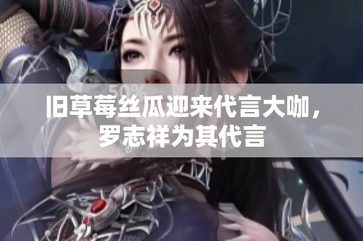 旧草莓丝瓜迎来代言大咖，罗志祥为其代言