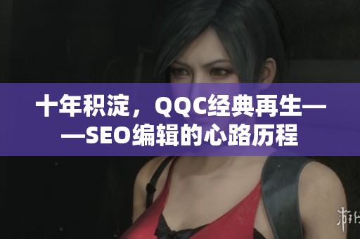 十年积淀，QQC经典再生——SEO编辑的心路历程