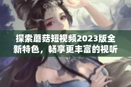探索蘑菇短视频2023版全新特色，畅享更丰富的视听体验！