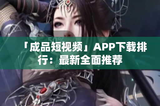 「成品短视频」APP下载排行：最新全面推荐