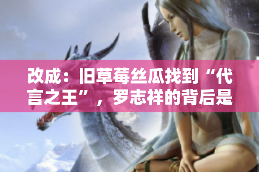 改成：旧草莓丝瓜找到“代言之王”，罗志祥的背后是什么？