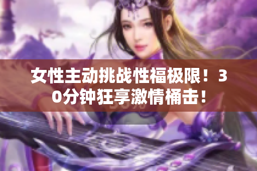 女性主动挑战性福极限！30分钟狂享激情桶击！