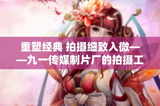 重塑经典 拍摄细致入微——九一传媒制片厂的拍摄工艺