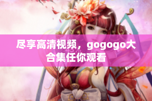 尽享高清视频，gogogo大合集任你观看