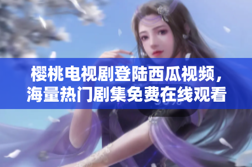 樱桃电视剧登陆西瓜视频，海量热门剧集免费在线观看