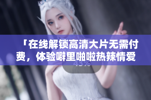 「在线解锁高清大片无需付费，体验噼里啪啦热辣情爱」