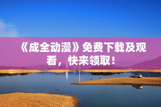 《成全动漫》免费下载及观看，快来领取！