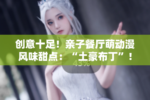 创意十足！亲子餐厅萌动漫风味甜点：“土豪布丁”！