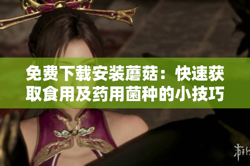 免费下载安装蘑菇：快速获取食用及药用菌种的小技巧