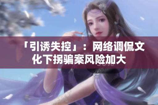 「引诱失控」：网络调侃文化下拐骗案风险加大