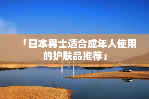 「日本男士适合成年人使用的护肤品推荐」