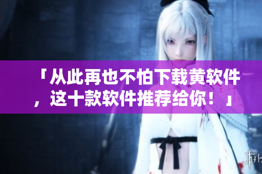 「从此再也不怕下载黄软件，这十款软件推荐给你！」