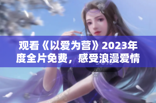 观看《以爱为营》2023年度全片免费，感受浪漫爱情与奋斗励志的双重魅力！