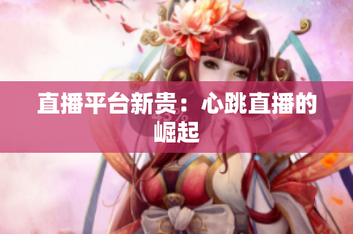 直播平台新贵：心跳直播的崛起