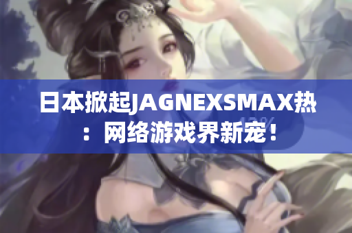 日本掀起JAGNEXSMAX热：网络游戏界新宠！