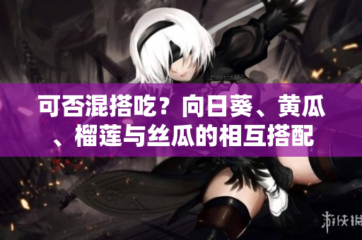 可否混搭吃？向日葵、黄瓜、榴莲与丝瓜的相互搭配