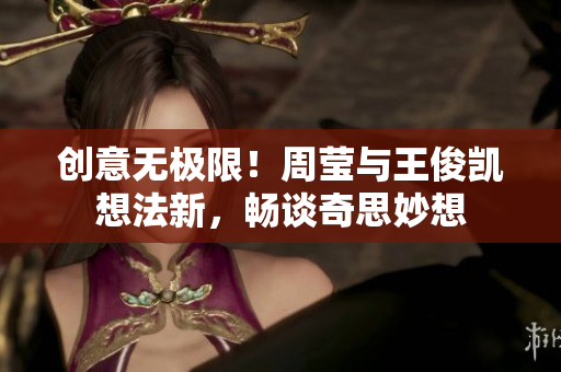 创意无极限！周莹与王俊凯想法新，畅谈奇思妙想