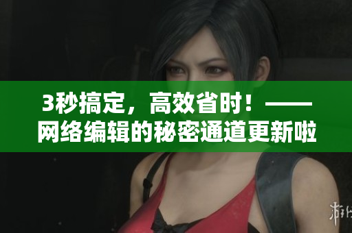 3秒搞定，高效省时！——网络编辑的秘密通道更新啦！