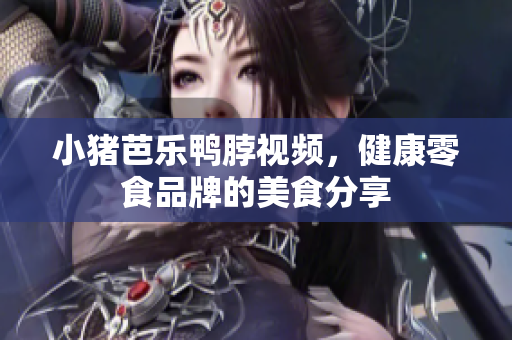 小猪芭乐鸭脖视频，健康零食品牌的美食分享