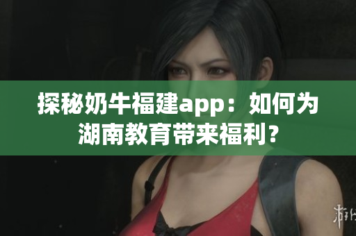 探秘奶牛福建app：如何为湖南教育带来福利？