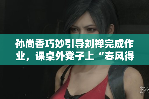 孙尚香巧妙引导刘禅完成作业，课桌外凳子上“春风得意”！
