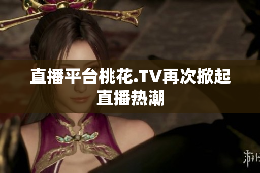 直播平台桃花.TV再次掀起直播热潮