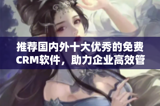推荐国内外十大优秀的免费CRM软件，助力企业高效管理