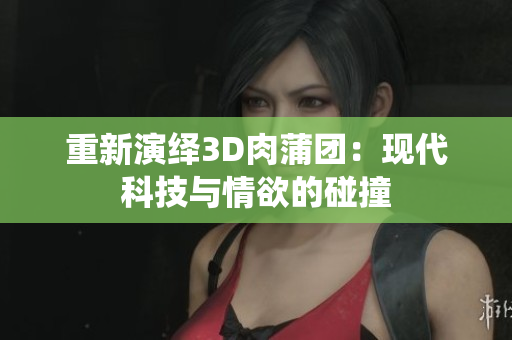 重新演绎3D肉蒲团：现代科技与情欲的碰撞