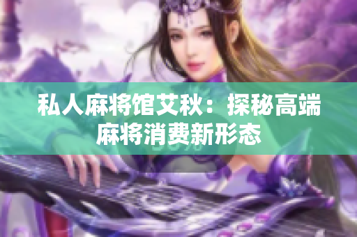 私人麻将馆艾秋：探秘高端麻将消费新形态
