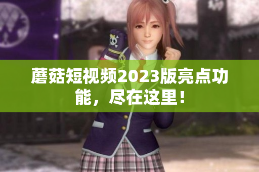 蘑菇短视频2023版亮点功能，尽在这里！