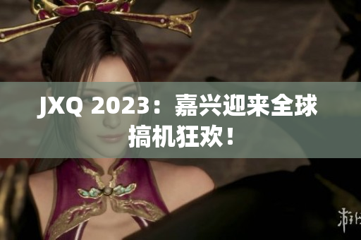JXQ 2023：嘉兴迎来全球搞机狂欢！