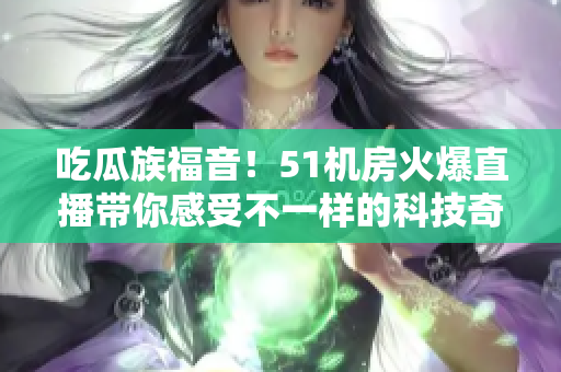 吃瓜族福音！51机房火爆直播带你感受不一样的科技奇观