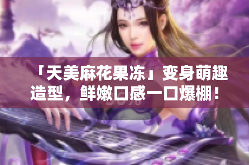 「天美麻花果冻」变身萌趣造型，鲜嫩口感一口爆棚！