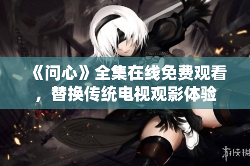 《问心》全集在线免费观看，替换传统电视观影体验