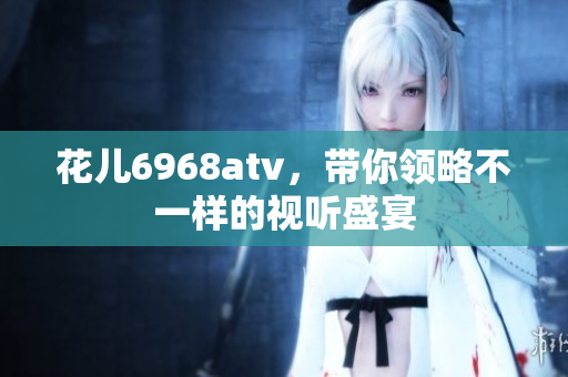 花儿6968atv，带你领略不一样的视听盛宴