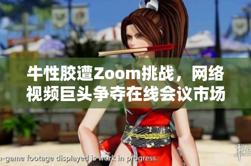 牛性胶遭Zoom挑战，网络视频巨头争夺在线会议市场