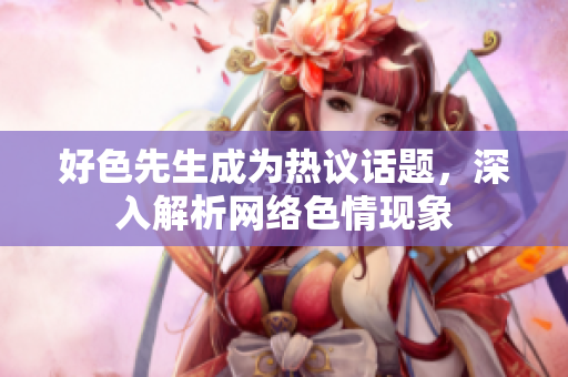好色先生成为热议话题，深入解析网络色情现象