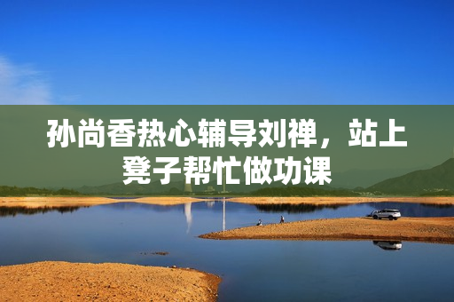 孙尚香热心辅导刘禅，站上凳子帮忙做功课