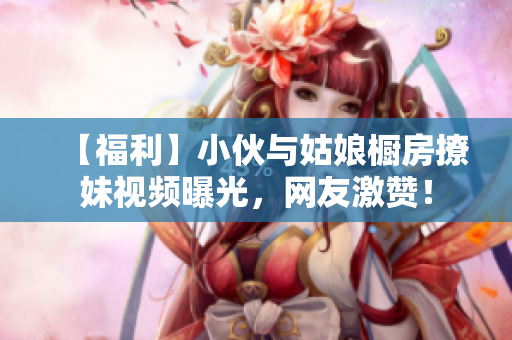 【福利】小伙与姑娘橱房撩妹视频曝光，网友激赞！