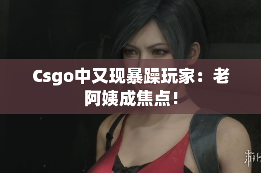 Csgo中又现暴躁玩家：老阿姨成焦点！