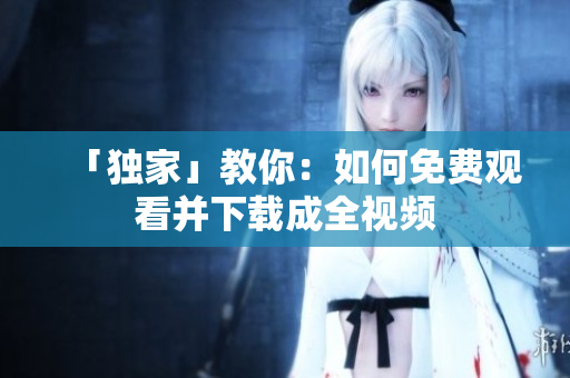 「独家」教你：如何免费观看并下载成全视频