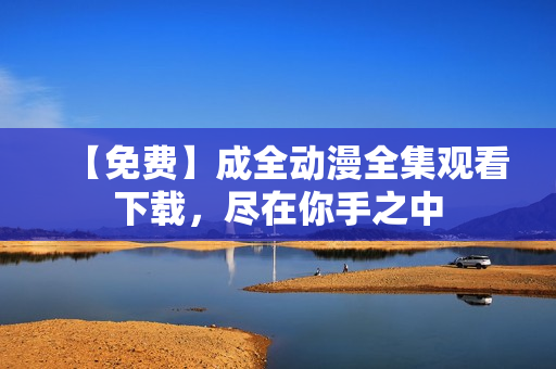 【免费】成全动漫全集观看下载，尽在你手之中