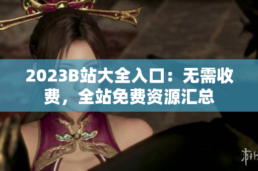 2023B站大全入口：无需收费，全站免费资源汇总