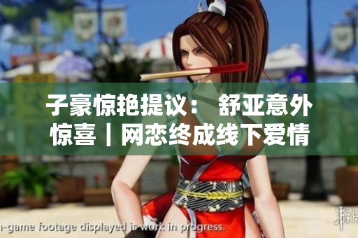 子豪惊艳提议： 舒亚意外惊喜｜网恋终成线下爱情