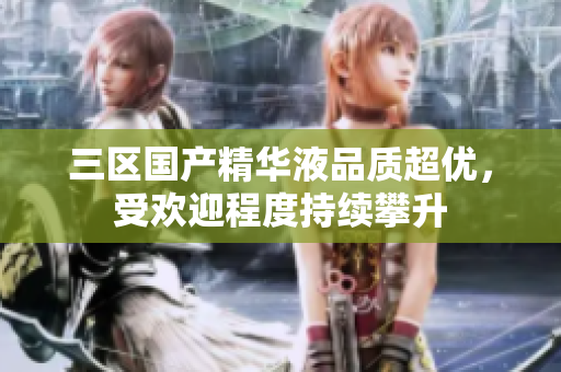 三区国产精华液品质超优，受欢迎程度持续攀升