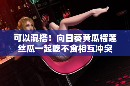 可以混搭！向日葵黄瓜榴莲丝瓜一起吃不食相互冲突