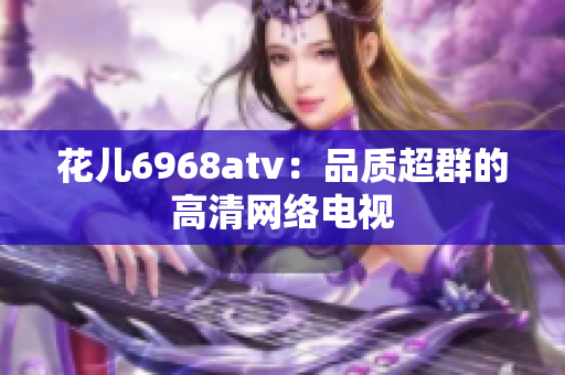 花儿6968atv：品质超群的高清网络电视