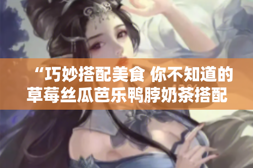 “巧妙搭配美食 你不知道的草莓丝瓜芭乐鸭脖奶茶搭配秘诀”
